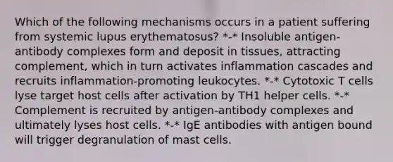 Which of the following mechanisms occurs in a patient suffering from systemic lupus erythematosus? *-* Insoluble antigen-antibody complexes form and deposit in tissues, attracting complement, which in turn activates inflammation cascades and recruits inflammation-promoting leukocytes. *-* Cytotoxic T cells lyse target host cells after activation by TH1 helper cells. *-* Complement is recruited by antigen-antibody complexes and ultimately lyses host cells. *-* IgE antibodies with antigen bound will trigger degranulation of mast cells.