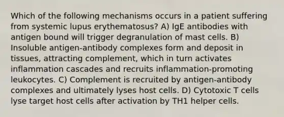 Which of the following mechanisms occurs in a patient suffering from systemic lupus erythematosus? A) IgE antibodies with antigen bound will trigger degranulation of mast cells. B) Insoluble antigen-antibody complexes form and deposit in tissues, attracting complement, which in turn activates inflammation cascades and recruits inflammation-promoting leukocytes. C) Complement is recruited by antigen-antibody complexes and ultimately lyses host cells. D) Cytotoxic T cells lyse target host cells after activation by TH1 helper cells.