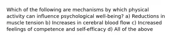 Which of the following are mechanisms by which physical activity can influence psychological well-being? a) Reductions in muscle tension b) Increases in cerebral blood flow c) Increased feelings of competence and self-efficacy d) All of the above