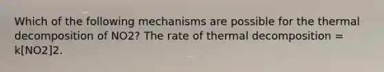 Which of the following mechanisms are possible for the thermal decomposition of NO2? The rate of thermal decomposition = k[NO2]2.