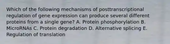 Which of the following mechanisms of posttranscriptional regulation of gene expression can produce several different proteins from a single gene? A. Protein phosphorylation B. MicroRNAs C. Protein degradation D. Alternative splicing E. Regulation of translation