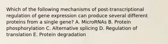 Which of the following mechanisms of post-transcriptional regulation of gene expression can produce several different proteins from a single gene? A. MicroRNAs B. Protein phosphorylation C. Alternative splicing D. Regulation of translation E. Protein degradation