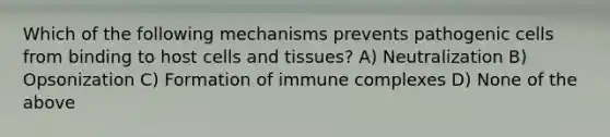 Which of the following mechanisms prevents pathogenic cells from binding to host cells and tissues? A) Neutralization B) Opsonization C) Formation of immune complexes D) None of the above