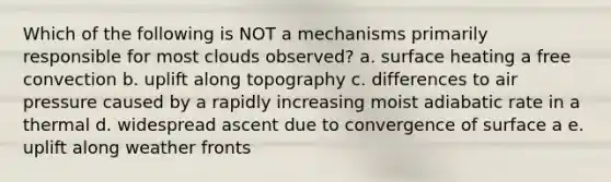 Which of the following is NOT a mechanisms primarily responsible for most clouds observed? a. surface heating a free convection b. uplift along topography c. differences to air pressure caused by a rapidly increasing moist adiabatic rate in a thermal d. widespread ascent due to convergence of surface a e. uplift along weather fronts