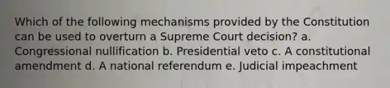 Which of the following mechanisms provided by the Constitution can be used to overturn a Supreme Court decision? a. Congressional nullification b. Presidential veto c. A constitutional amendment d. A national referendum e. Judicial impeachment