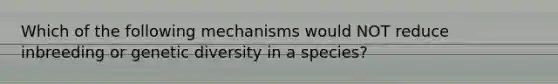 Which of the following mechanisms would NOT reduce inbreeding or genetic diversity in a species?