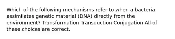 Which of the following mechanisms refer to when a bacteria assimilates genetic material (DNA) directly from the environment? Transformation Transduction Conjugation All of these choices are correct.