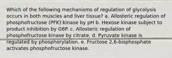 Which of the following mechanisms of regulation of glycolysis occurs in both muscles and liver tissue? a. Allosteric regulation of phosphofructose (PFK) kinase by pH b. Hexose kinase subject to product inhibition by G6P. c. Allosteric regulation of phosphofructose kinase by citrate. d. Pyruvate kinase is regulated by phosphorylation. e. Fructose 2,6-bisphosphate activates phosphofructose kinase.