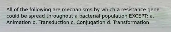 All of the following are mechanisms by which a resistance gene could be spread throughout a bacterial population EXCEPT: a. Animation b. Transduction c. Conjugation d. Transformation