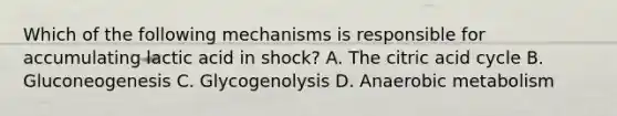 Which of the following mechanisms is responsible for accumulating lactic acid in shock? A. The citric acid cycle B. Gluconeogenesis C. Glycogenolysis D. Anaerobic metabolism