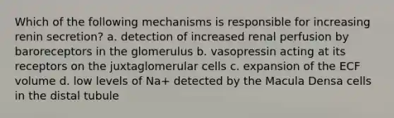 Which of the following mechanisms is responsible for increasing renin secretion? a. detection of increased renal perfusion by baroreceptors in the glomerulus b. vasopressin acting at its receptors on the juxtaglomerular cells c. expansion of the ECF volume d. low levels of Na+ detected by the Macula Densa cells in the distal tubule