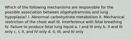 Which of the following mechanisms are responsible for the possible association between oligohydramnios and lung hypoplasia? I. Abnormal carbohydrate metabolism II. Mechanical restriction of the chest wall III. Interference with fetal breathing IV. Failure to produce fetal lung liquid a. I and III only b. II and III only c. I, II, and IV only d. II, III, and IV only