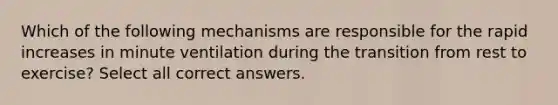 Which of the following mechanisms are responsible for the rapid increases in minute ventilation during the transition from rest to exercise? Select all correct answers.