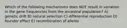 Which of the following mechanisms does NOT result in variation in the gene frequencies from the ancestral population? A) genetic drift B) natural selection C) differential reproduction D) founder effect E) recombination of alleles