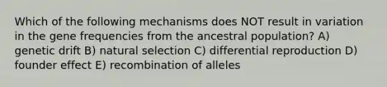 Which of the following mechanisms does NOT result in variation in the gene frequencies from the ancestral population? A) genetic drift B) natural selection C) differential reproduction D) founder effect E) recombination of alleles