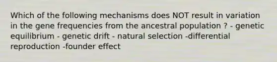 Which of the following mechanisms does NOT result in variation in the gene frequencies from the ancestral population ? - genetic equilibrium - genetic drift - natural selection -differential reproduction -founder effect