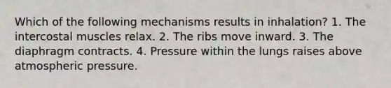 Which of the following mechanisms results in inhalation? 1. The intercostal muscles relax. 2. The ribs move inward. 3. The diaphragm contracts. 4. Pressure within the lungs raises above atmospheric pressure.