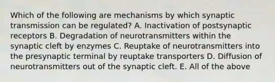 Which of the following are mechanisms by which synaptic transmission can be regulated? A. Inactivation of postsynaptic receptors B. Degradation of neurotransmitters within the synaptic cleft by enzymes C. Reuptake of neurotransmitters into the presynaptic terminal by reuptake transporters D. Diffusion of neurotransmitters out of the synaptic cleft. E. All of the above