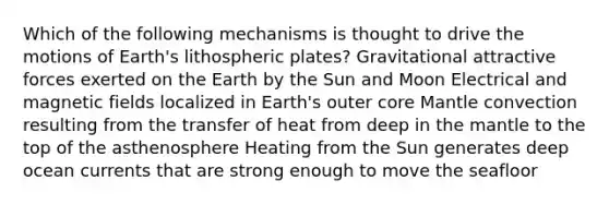 Which of the following mechanisms is thought to drive the motions of Earth's lithospheric plates? Gravitational attractive forces exerted on the Earth by the Sun and Moon Electrical and magnetic fields localized in Earth's outer core Mantle convection resulting from the transfer of heat from deep in the mantle to the top of the asthenosphere Heating from the Sun generates deep ocean currents that are strong enough to move the seafloor