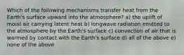 Which of the following mechanisms transfer heat from the Earth's surface upward into the atmosphere? a) the uplift of moist air carrying latent heat b) longwave radiation emitted to the atmosphere by the Earth's surface c) convection of air that is warmed by contact with the Earth's surface d) all of the above e) none of the above