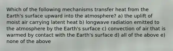 Which of the following mechanisms transfer heat from the Earth's surface upward into the atmosphere? a) the uplift of moist air carrying latent heat b) longwave radiation emitted to the atmosphere by the Earth's surface c) convection of air that is warmed by contact with the Earth's surface d) all of the above e) none of the above