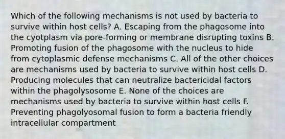 Which of the following mechanisms is not used by bacteria to survive within host cells? A. Escaping from the phagosome into the cyotplasm via pore-forming or membrane disrupting toxins B. Promoting fusion of the phagosome with the nucleus to hide from cytoplasmic defense mechanisms C. All of the other choices are mechanisms used by bacteria to survive within host cells D. Producing molecules that can neutralize bactericidal factors within the phagolysosome E. None of the choices are mechanisms used by bacteria to survive within host cells F. Preventing phagolyosomal fusion to form a bacteria friendly intracellular compartment