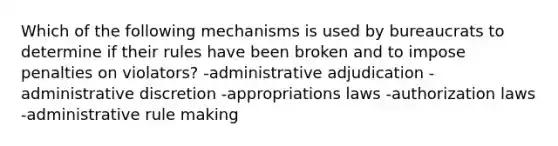 Which of the following mechanisms is used by bureaucrats to determine if their rules have been broken and to impose penalties on violators? -administrative adjudication -administrative discretion -appropriations laws -authorization laws -administrative rule making