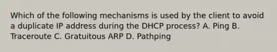 Which of the following mechanisms is used by the client to avoid a duplicate IP address during the DHCP process? A. Ping B. Traceroute C. Gratuitous ARP D. Pathping