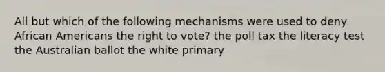 All but which of the following mechanisms were used to deny African Americans the right to vote? the poll tax the literacy test the Australian ballot the white primary