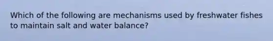 Which of the following are mechanisms used by freshwater fishes to maintain salt and water balance?