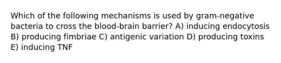 Which of the following mechanisms is used by gram-negative bacteria to cross the blood-brain barrier? A) inducing endocytosis B) producing fimbriae C) antigenic variation D) producing toxins E) inducing TNF