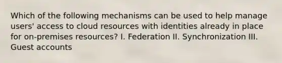 Which of the following mechanisms can be used to help manage users' access to cloud resources with identities already in place for on-premises resources? I. Federation II. Synchronization III. Guest accounts