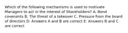 Which of the following mechanisms is used to motivate Managers to act in the interest of Shareholders? A. Bond covenants B. The threat of a takeover C. Pressure from the board of directors D. Answers A and B are correct E. Answers B and C are correct