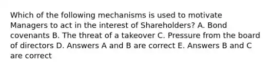 Which of the following mechanisms is used to motivate Managers to act in the interest of Shareholders? A. Bond covenants B. The threat of a takeover C. Pressure from the board of directors D. Answers A and B are correct E. Answers B and C are correct