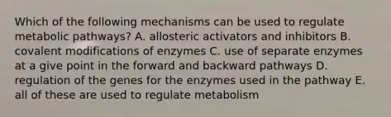 Which of the following mechanisms can be used to regulate metabolic pathways? A. allosteric activators and inhibitors B. <a href='https://www.questionai.com/knowledge/ktCxzJz1jA-covalent-modification' class='anchor-knowledge'>covalent modification</a>s of enzymes C. use of separate enzymes at a give point in the forward and backward pathways D. regulation of the genes for the enzymes used in the pathway E. all of these are used to regulate metabolism