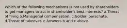 Which of the following mechanisms is not used by shareholders to get managers to act in shareholder's best interests? a.Threat of firing b.Managerial compensation. c.Golden parachute. d.Threat of takeover. e.Answers b and c above.