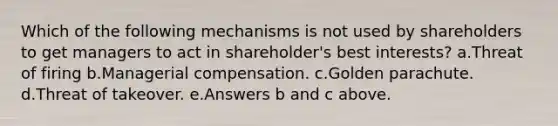 Which of the following mechanisms is not used by shareholders to get managers to act in shareholder's best interests? a.Threat of firing b.Managerial compensation. c.Golden parachute. d.Threat of takeover. e.Answers b and c above.