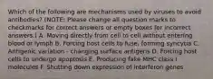 Which of the following are mechanisms used by viruses to avoid antibodies? (NOTE: Please change all question marks to checkmarks for correct answers or empty boxes for incorrect answers.) A. Moving directly from cell to cell without entering blood or lymph B. Forcing host cells to fuse, forming syncytia C. Antigenic variation - changing surface antigens D. Forcing host cells to undergo apoptosis E. Producing fake MHC class I molecules F. Shutting down expression of interferon genes