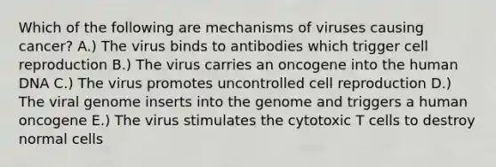 Which of the following are mechanisms of viruses causing cancer? A.) The virus binds to antibodies which trigger cell reproduction B.) The virus carries an oncogene into the human DNA C.) The virus promotes uncontrolled cell reproduction D.) The viral genome inserts into the genome and triggers a human oncogene E.) The virus stimulates the cytotoxic T cells to destroy normal cells