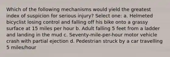 Which of the following mechanisms would yield the greatest index of suspicion for serious injury? Select one: a. Helmeted bicyclist losing control and falling off his bike onto a grassy surface at 15 miles per hour b. Adult falling 5 feet from a ladder and landing in the mud c. Seventy-mile-per-hour motor vehicle crash with partial ejection d. Pedestrian struck by a car travelling 5 miles/hour