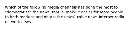 Which of the following media channels has done the most to "democratize" the news, that is, make it easier for more people to both produce and obtain the news? cable news Internet radio network news