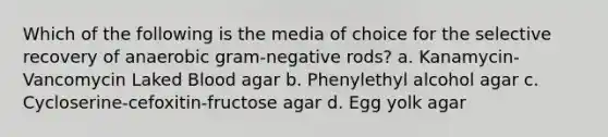 Which of the following is the media of choice for the selective recovery of anaerobic gram-negative rods? a. Kanamycin-Vancomycin Laked Blood agar b. Phenylethyl alcohol agar c. Cycloserine-cefoxitin-fructose agar d. Egg yolk agar