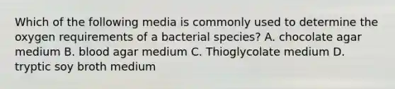 Which of the following media is commonly used to determine the oxygen requirements of a bacterial species? A. chocolate agar medium B. blood agar medium C. Thioglycolate medium D. tryptic soy broth medium