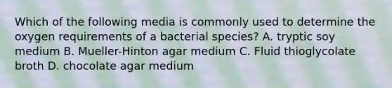 Which of the following media is commonly used to determine the oxygen requirements of a bacterial species? A. tryptic soy medium B. Mueller-Hinton agar medium C. Fluid thioglycolate broth D. chocolate agar medium