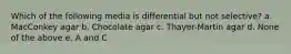 Which of the following media is differential but not selective? a. MacConkey agar b. Chocolate agar c. Thayer-Martin agar d. None of the above e. A and C