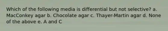 Which of the following media is differential but not selective? a. MacConkey agar b. Chocolate agar c. Thayer-Martin agar d. None of the above e. A and C