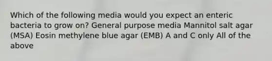 Which of the following media would you expect an enteric bacteria to grow on? General purpose media Mannitol salt agar (MSA) Eosin methylene blue agar (EMB) A and C only All of the above