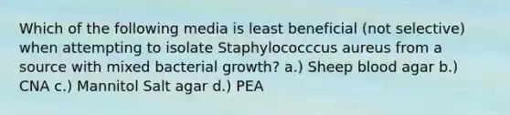 Which of the following media is least beneficial (not selective) when attempting to isolate Staphylococccus aureus from a source with mixed bacterial growth? a.) Sheep blood agar b.) CNA c.) Mannitol Salt agar d.) PEA