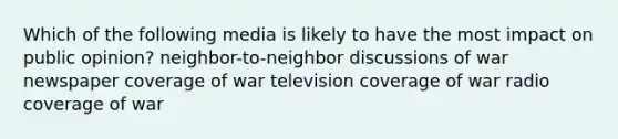 Which of the following media is likely to have the most impact on public opinion? neighbor-to-neighbor discussions of war newspaper coverage of war television coverage of war radio coverage of war