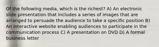 Of the following media, which is the richest? A) An electronic slide presentation that includes a series of images that are arranged to persuade the audience to take a specific position B) An interactive website enabling audiences to participate in the communication process C) A presentation on DVD D) A formal business letter